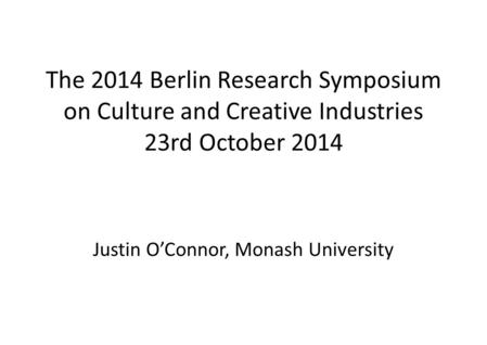 The 2014 Berlin Research Symposium on Culture and Creative Industries 23rd October 2014 Justin O’Connor, Monash University.
