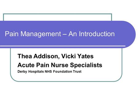 Pain Management – An Introduction Thea Addison, Vicki Yates Acute Pain Nurse Specialists Derby Hospitals NHS Foundation Trust.
