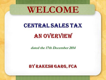 1 WELCOME Central Sales Tax An Overview dated the 17th December 2014 By Rakesh Garg, FCA.