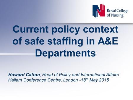 Current policy context of safe staffing in A&E Departments Howard Catton, Head of Policy and International Affairs Hallam Conference Centre, London -18.