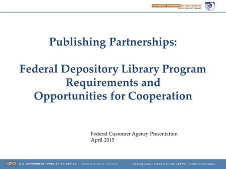 Publishing Partnerships: Federal Depository Library Program Requirements and Opportunities for Cooperation Federal Customer Agency Presentation April 2015.