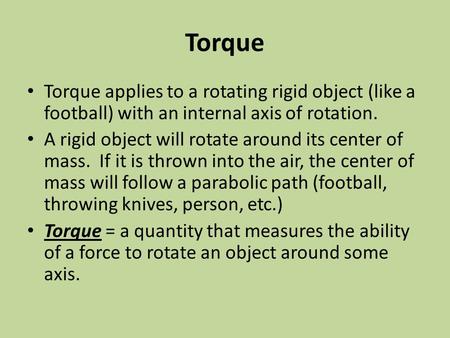 Torque Torque applies to a rotating rigid object (like a football) with an internal axis of rotation. A rigid object will rotate around its center of mass.