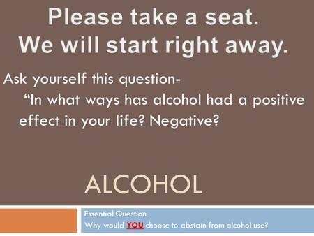 ALCOHOL Essential Question Why would YOU choose to abstain from alcohol use? Ask yourself this question- “In what ways has alcohol had a positive effect.