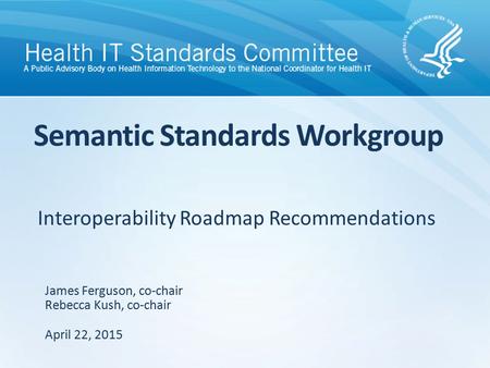 Interoperability Roadmap Recommendations Semantic Standards Workgroup James Ferguson, co-chair Rebecca Kush, co-chair April 22, 2015.