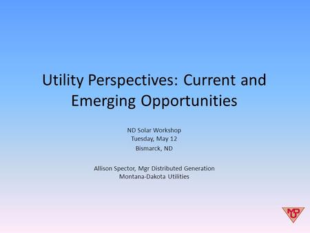Utility Perspectives: Current and Emerging Opportunities ND Solar Workshop Tuesday, May 12 Bismarck, ND Allison Spector, Mgr Distributed Generation Montana-Dakota.