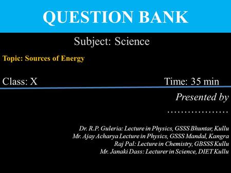 QUESTION BANK Subject: Science Topic: Sources of Energy Class: X Time: 35 min Presented by ……………… Dr. R.P. Guleria: Lecture in Physics, GSSS Bhuntar, Kullu.
