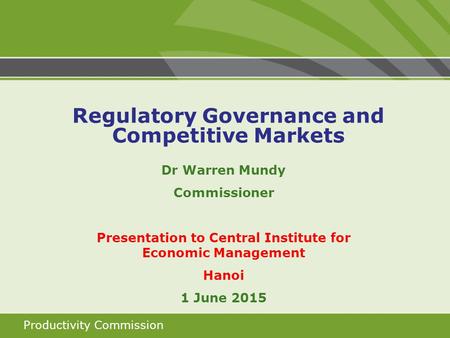 Productivity Commission Dr Warren Mundy Commissioner Presentation to Central Institute for Economic Management Hanoi 1 June 2015 Regulatory Governance.