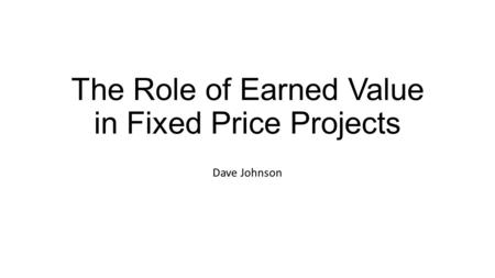 The Role of Earned Value in Fixed Price Projects Dave Johnson.