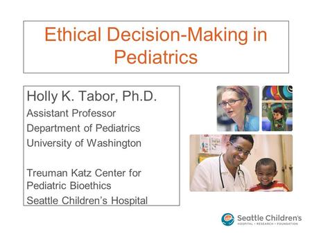Ethical Decision-Making in Pediatrics Holly K. Tabor, Ph.D. Assistant Professor Department of Pediatrics University of Washington Treuman Katz Center for.