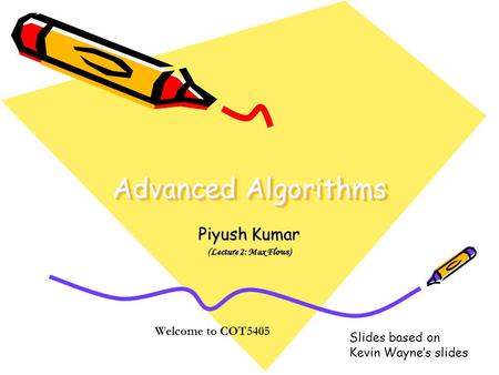 Advanced Algorithms Piyush Kumar (Lecture 2: Max Flows) Welcome to COT5405 Slides based on Kevin Wayne’s slides.