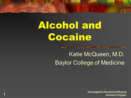 Developed for the Alcohol Medical Scholars Program 1 Alcohol and Cocaine Katie McQueen, M.D. Baylor College of Medicine.