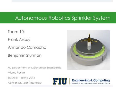 Autonomous Robotics Sprinkler System Team 10: Frank Azcuy Armando Camacho Benjamin Sturman FIU Department of Mechanical Engineering Miami, Florida EML4551.