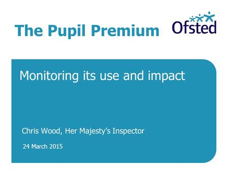 24 March 2015 The Pupil Premium Monitoring its use and impact Chris Wood, Her Majesty’s Inspector.