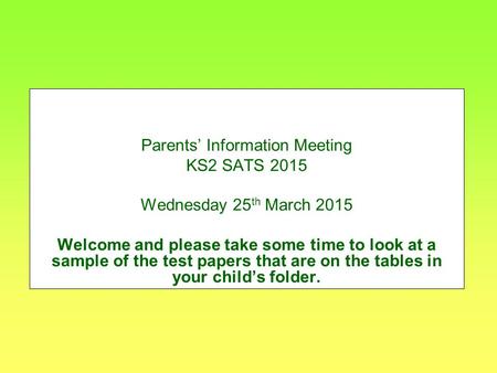Parents’ Information Meeting KS2 SATS 2015 Wednesday 25 th March 2015 Welcome and please take some time to look at a sample of the test papers that are.