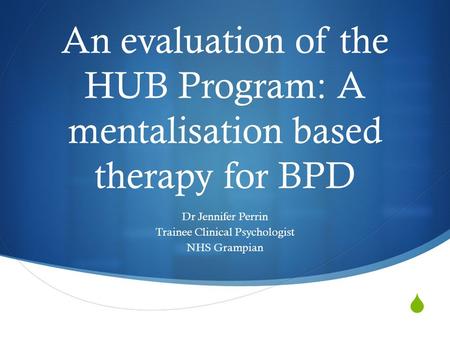  An evaluation of the HUB Program: A mentalisation based therapy for BPD Dr Jennifer Perrin Trainee Clinical Psychologist NHS Grampian.
