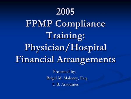 2005 FPMP Compliance Training: Physician/Hospital Financial Arrangements Presented by: Brigid M. Maloney, Esq. Brigid M. Maloney, Esq. U.B. Associates.