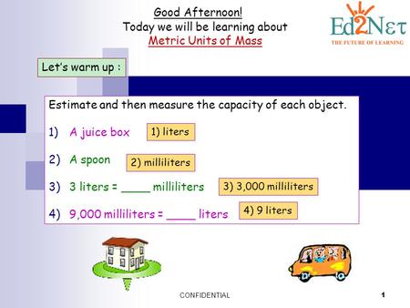 CONFIDENTIAL 1 Good Afternoon! Today we will be learning about Metric Units of Mass Let’s warm up : Estimate and then measure the capacity of each object.