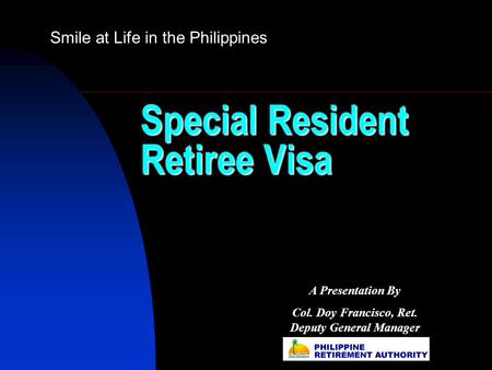 Special Resident Retiree Visa Smile at Life in the Philippines A Presentation By Col. Doy Francisco, Ret. Deputy General Manager.