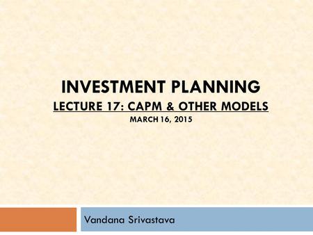 INVESTMENT PLANNING LECTURE 17: CAPM & OTHER MODELS MARCH 16, 2015 Vandana Srivastava.