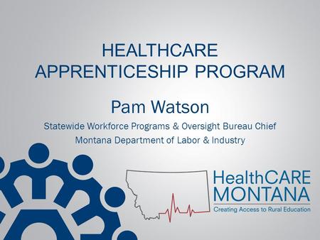 HEALTHCARE APPRENTICESHIP PROGRAM Pam Watson Statewide Workforce Programs & Oversight Bureau Chief Montana Department of Labor & Industry.
