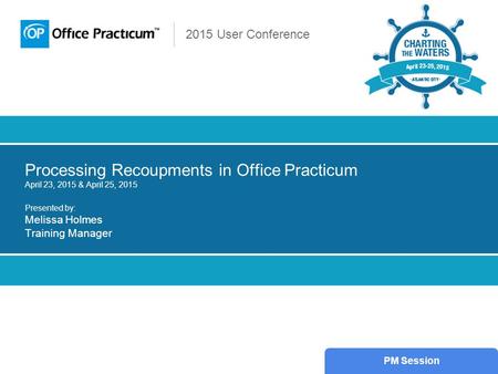 2015 User Conference Processing Recoupments in Office Practicum April 23, 2015 & April 25, 2015 Presented by: Melissa Holmes Training Manager PM Session.