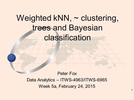 1 Peter Fox Data Analytics – ITWS-4963/ITWS-6965 Week 5a, February 24, 2015 Weighted kNN, ~ clustering, trees and Bayesian classification.