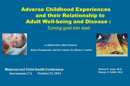 Adverse Childhood Experiences and their Relationship to Adult Well-being and Disease : Turning gold into lead A collaborative effort between Kaiser Permanente.