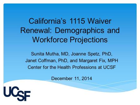 California’s 1115 Waiver Renewal: Demographics and Workforce Projections Sunita Mutha, MD, Joanne Spetz, PhD, Janet Coffman, PhD, and Margaret Fix, MPH.