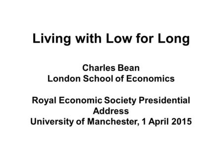 Living with Low for Long Charles Bean London School of Economics Royal Economic Society Presidential Address University of Manchester, 1 April 2015.