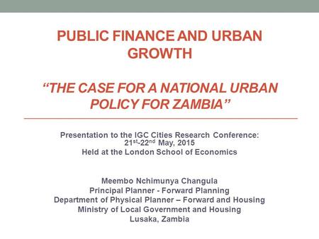 PUBLIC FINANCE AND URBAN GROWTH “THE CASE FOR A NATIONAL URBAN POLICY FOR ZAMBIA” Presentation to the IGC Cities Research Conference: 21 st -22 nd May,