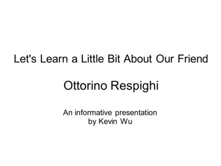 Let's Learn a Little Bit About Our Friend Ottorino Respighi An informative presentation by Kevin Wu.