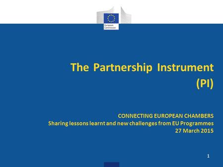 The Partnership Instrument (PI) CONNECTING EUROPEAN CHAMBERS Sharing lessons learnt and new challenges from EU Programmes 27 March 2015.