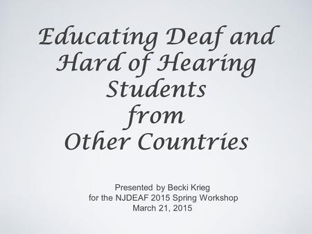 Educating Deaf and Hard of Hearing Students from Other Countries Presented by Becki Krieg for the NJDEAF 2015 Spring Workshop March 21, 2015.