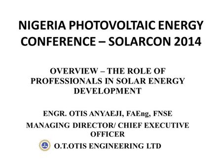 NIGERIA PHOTOVOLTAIC ENERGY CONFERENCE – SOLARCON 2014 OVERVIEW – THE ROLE OF PROFESSIONALS IN SOLAR ENERGY DEVELOPMENT ENGR. OTIS ANYAEJI, FAEng, FNSE.