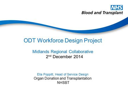 ODT Workforce Design Project Midlands Regional Collaborative 2 nd December 2014 Ella Poppitt, Head of Service Design Organ Donation and Transplantation.