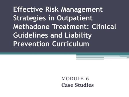 Effective Risk Management Strategies in Outpatient Methadone Treatment: Clinical Guidelines and Liability Prevention Curriculum MODULE 6 Case Studies.