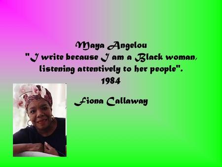 Maya Angelou I write because I am a Black woman, listening attentively to her people. 1984 Fiona Callaway.
