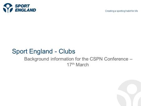 Creating a sporting habit for life Sport England - Clubs Background information for the CSPN Conference – 17 th March.