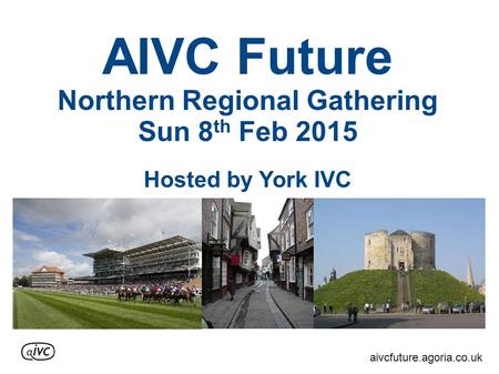 AIVC Future Northern Regional Gathering Sun 8 th Feb 2015 Hosted by York IVC aivcfuture.agoria.co.uk.