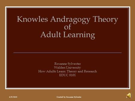 6/9/2015Created by Roxanne Sylvester 1 Knowles Andragogy Theory of Adult Learning Roxanne Sylvester Walden University How Adults Learn: Theory and Research.