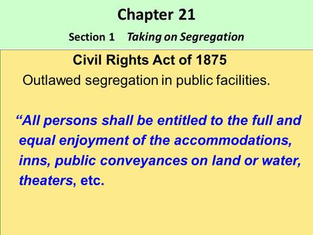Chapter 21 Section 1 Taking on Segregation Civil Rights Act of 1875 Outlawed segregation in public facilities. “All persons shall be entitled to the full.
