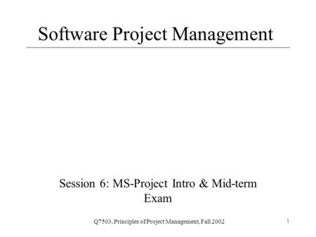Q7503, Principles of Project Management, Fall 2002 1 Software Project Management Session 6: MS-Project Intro & Mid-term Exam.