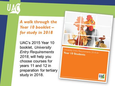 A walk through the Year 10 booklet – for study in 2018 UAC’s 2015 Year 10 booklet, University Entry Requirements 2018, will help you choose courses for.