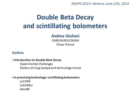 SWAPS 2014– Geneva, June 12th, 2014 Double Beta Decay and scintillating bolometers Andrea Giuliani CNRS/IN2P3/CSNSM Orsay, France Outline  Introduction.