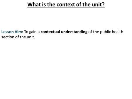What is the context of the unit? Lesson Aim: To gain a contextual understanding of the public health section of the unit.