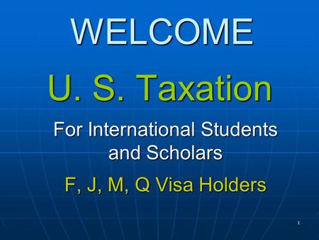 1 WELCOME U. S. Taxation For International Students and Scholars F, J, M, Q Visa Holders.