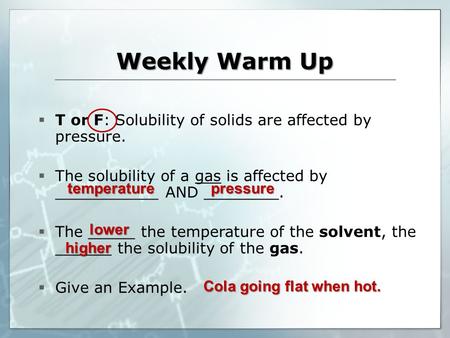 Weekly Warm Up temperature  T or F: Solubility of solids are affected by pressure.  The solubility of a gas is affected by ___________ AND ________.