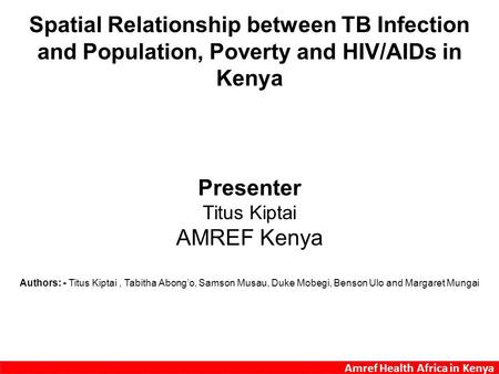 Amref Health Africa in Kenya Spatial Relationship between TB Infection and Population, Poverty and HIV/AIDs in Kenya Presenter Titus Kiptai AMREF Kenya.