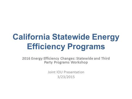 California Statewide Energy Efficiency Programs 2016 Energy Efficiency Changes: Statewide and Third Party Programs Workshop Joint IOU Presentation 3/23/2015.