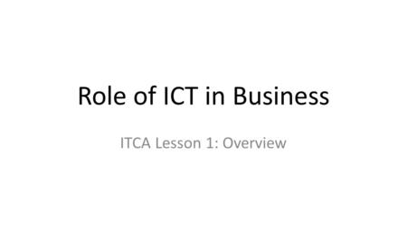 Role of ICT in Business ITCA Lesson 1: Overview. ICT Defined Information and communications technology (ICT) is often used as an extended synonym for.